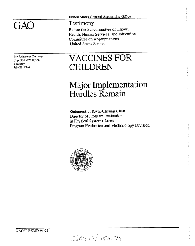 handle is hein.gao/gaobaaqvr0001 and id is 1 raw text is: 


                        United States General Accounting Office

GAO                     Testimony
                        Before the Subcommittee on Labor,
                        Health, Human Services, and Education
                        Committee on Appropriations
                        United States Senate


For Release on Delivery
Expected at 2:00 p.m.
Thursday
July 21, 1994


VACCINES FOR

CHILDREN


Major Implementation

Hurdles Remain


Statement of Kwai-Cheung Chan
Director of Program Evaluation
in Physical Systems Areas
Program Evaluation and Methodology Division


GAO/T-PEMD-94-29
                                    /



