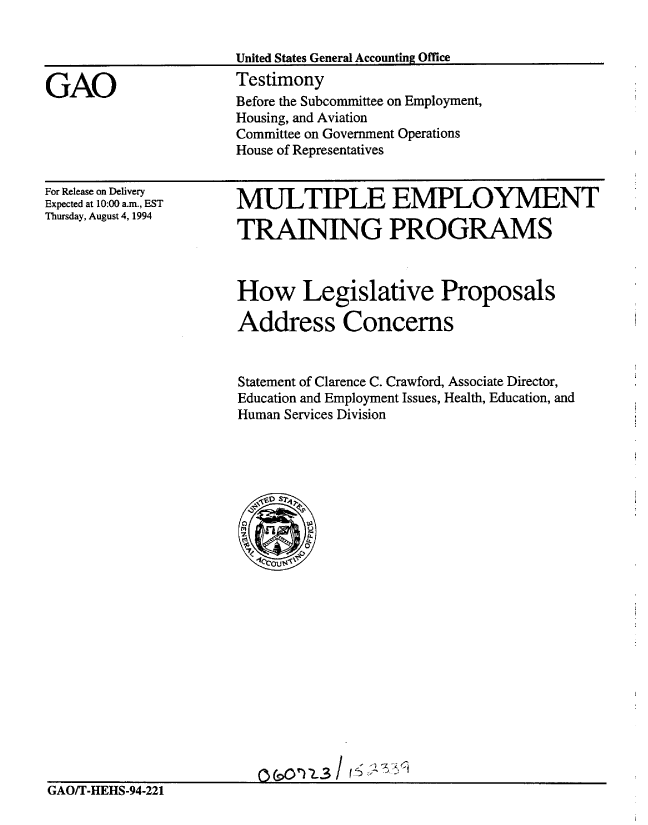 handle is hein.gao/gaobaaqwc0001 and id is 1 raw text is: 


United States General Accounting Office
Testimony
Before the Subcommittee on Employment,
Housing, and Aviation
Committee on Government Operations
House of Representatives


For Release on Delivery
Expected at 10:00 a.m., EST
Thursday, August 4, 1994


MULTIPLE EMPLOYMENT

TRAINING PROGRAMS


How Legislative Proposals

Address Concerns


Statement of Clarence C. Crawford, Associate Director,
Education and Employment Issues, Health, Education, and
Human Services Division


GAO/T-HEHS-94-221


0T 1fl-3 / $ f K


GAO


