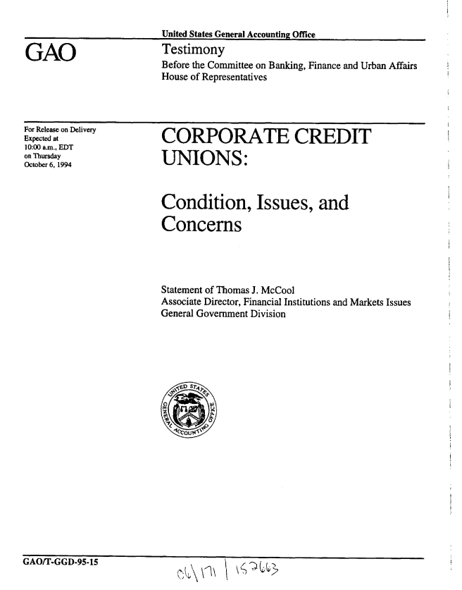 handle is hein.gao/gaobaaqwx0001 and id is 1 raw text is: 



GAO


United States General Accounting Office
Testimony
Before the Committee on Banking, Finance and Urban Affairs
House of Representatives


For Release on Delivery
Expected at
10:00 a.m., EDT
on Thursday
October 6, 1994


CORPORATE CREDIT

UNIONS:


Condition, Issues, and

Concerns




Statement of Thomas J. McCool
Associate Director, Financial Institutions and Markets Issues
General Government Division







0


GAO/T-GGD-95-15


