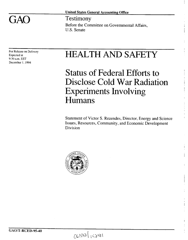 handle is hein.gao/gaobaaqxc0001 and id is 1 raw text is: 
United States General Accounting Office
Testimony
Before the Committee on Governmental Affairs,
U.S. Senate


For Release on Delivery
Expected at
9:3(1 a.m. EST
December 1, 1994


HEALTH AND SAFETY


Status of Federal Efforts to

Disclose Cold War Radiation

Experiments Involving

Humans


Statement of Victor S. Rezendes, Director, Energy and Science
Issues, Resources, Community, and Economic Development
Division


*1 4 t' Pr .-.rw,.. - -


0iAt/ -KLIIJ-95-40


CL1A KY


GAO


