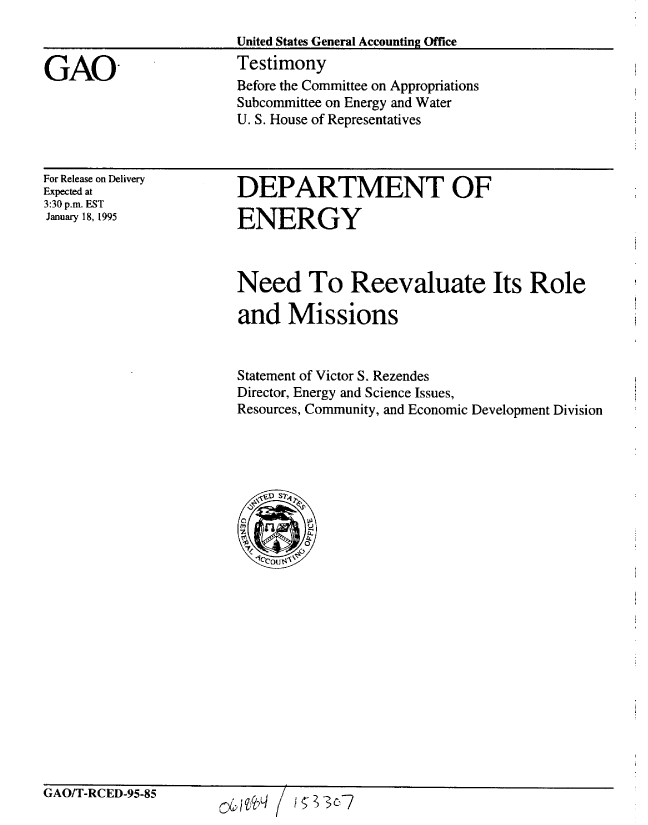 handle is hein.gao/gaobaaqxl0001 and id is 1 raw text is: 
                        United States General Accounting Office

GAO                     Testimony
                        Before the Committee on Appropriations
                        Subcommittee on Energy and Water
                        U. S. House of Representatives


For Release on Delivery
Expected at
3:30 p.m. EST
January 18, 1995


DEPARTMENT OF

ENERGY


Need To Reevaluate Its Role

and Missions


Statement of Victor S. Rezendes
Director, Energy and Science Issues,
Resources, Community, and Economic Development Division


GAOIT-RCED-95-85


0&us96q / I1s23c-7


