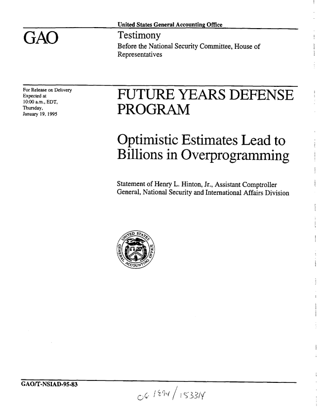 handle is hein.gao/gaobaaqxn0001 and id is 1 raw text is: 



GAO


United States General Accounting Office
Testimony


Before the National Security Committee, House of
Representatives


For Release on Delivery
Expected at
10:00 a.m., EDT,
Thursday,
January 19, 1995


FUTURE YEARS DEFENSE

PROGRAM



Optimistic Estimates Lead to

Billions in Overprogramming


Statement of Henry L. Hinton, Jr., Assistant Comptroller
General, National Security and International Affairs Division





   C)

      Ci.


G AUfi-NSIAD-95-83


& ./%  ,q /sS3/


