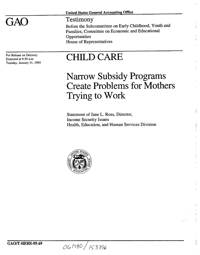 handle is hein.gao/gaobaaqxx0001 and id is 1 raw text is: 
United States General Accounting Office
Testimony


GAO


For Release on Delivery
Expected at 9:30 an.
Tuesday, January 31, 1995


CHILD CARE


Narrow Subsidy Programs

Create Problems for Mothers

Trying to Work


Statement of Jane L. Ross, Director,
Income Security Issues
Health, Education, and Human Services Division


GAO/T-HEHS-95-69


0G /cO /s 33?t


Before the Subcommittee on Early Childhood, Youth and
Families, Committee on Economic and Educational
Opportunities
House of Representatives


