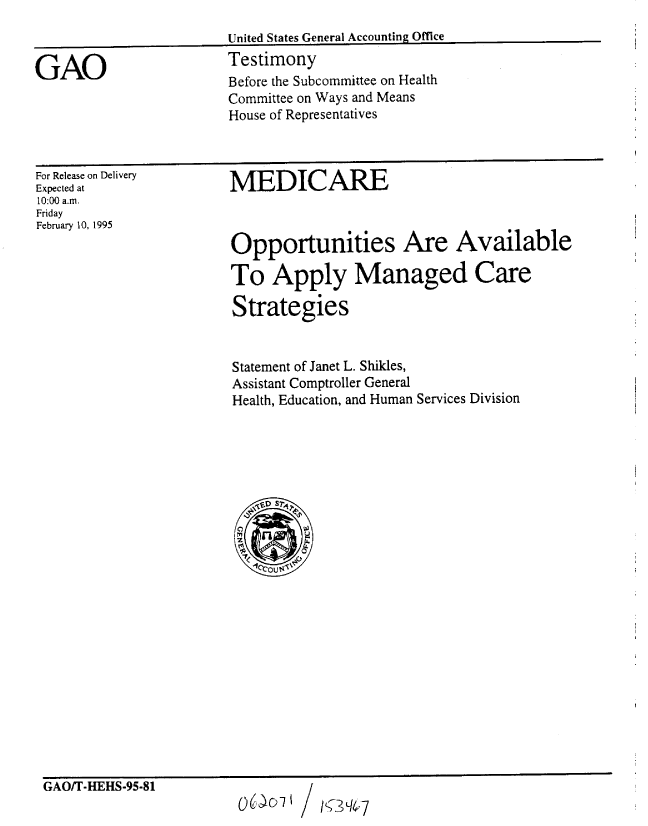 handle is hein.gao/gaobaaqyj0001 and id is 1 raw text is: 
United States General Accounting Office
Testimony
Before the Subcommittee on Health
Committee on Ways and Means
House of Representatives


For Release on Delivery
Expected at
10:00 a.m.
Friday
February 10, 1995


MEDICARE



Opportunities Are Available

To Apply Managed Care

Strategies


Statement of Janet L. Shikles,
Assistant Comptroller General
Health, Education, and Human Services Division






   D r

      Ot.0


GAO/T-HEHS-95-81


/ IY3Sq'I7


GAO


06- D I


