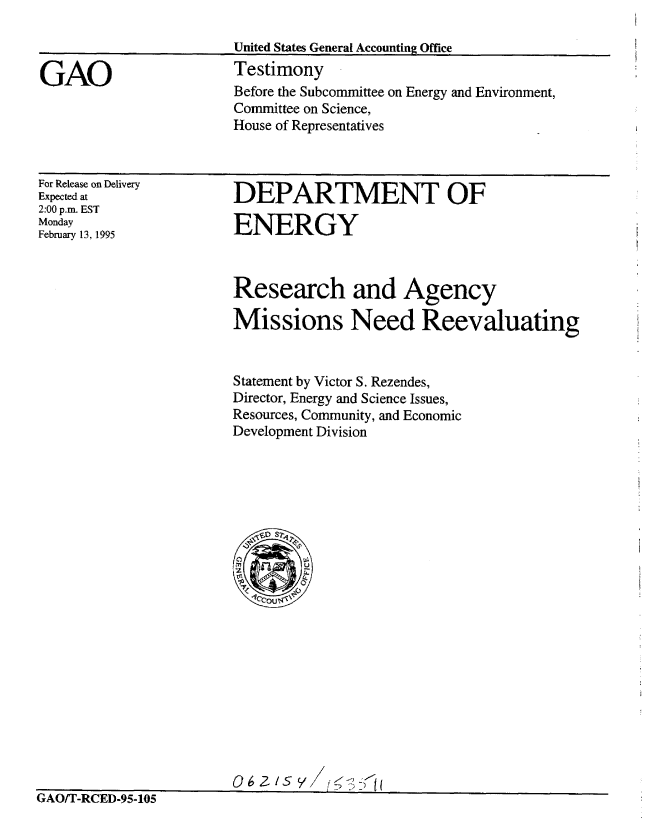 handle is hein.gao/gaobaaqym0001 and id is 1 raw text is: 

                       United States General Accounting Office

GAO                    Testimony
                       Before the Subcommittee on Energy and Environment,
                       Committee on Science,
                       House of Representatives


For Release on Delivery
Expected at
2:00 p.m. EST
Monday
February 13, 1995


DEPARTMENT OF

ENERGY


Research and Agency

Missions Need Reevaluating


Statement by Victor S. Rezendes,
Director, Energy and Science Issues,
Resources, Community, and Economic
Development Division


0 6 2S Y/f- If


IAO/I'-RCED-95-105


