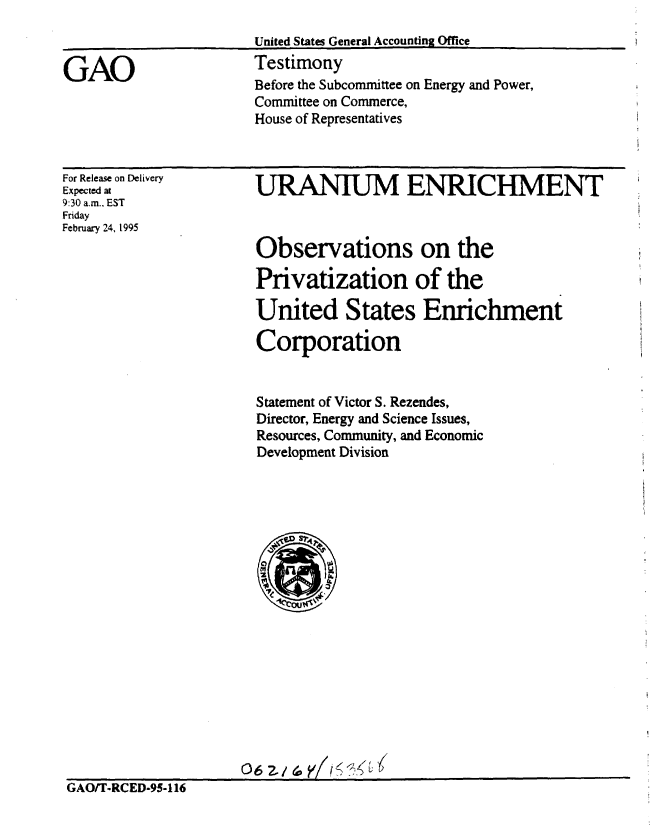 handle is hein.gao/gaobaaqza0001 and id is 1 raw text is: 
United States General Accounting Office
Testimony
Before the Subcommittee on Energy and Power,
Committee on Commerce,
House of Representatives


For Release on Delivery
Expected at
9:30 a.m., EST
Friday
February 24, 1995


  URANIUM ENRICHMENT



  Observations on the

  Privatization of the

  United States Enrichment

  Corporation


  Statement of Victor S. Rezendes,
  Director, Energy and Science Issues,
  Resources, Community, and Economic
  Development Division


















06 2.1 (o  1<.   ,'


GAO/T-RCED-95-116


GAO


