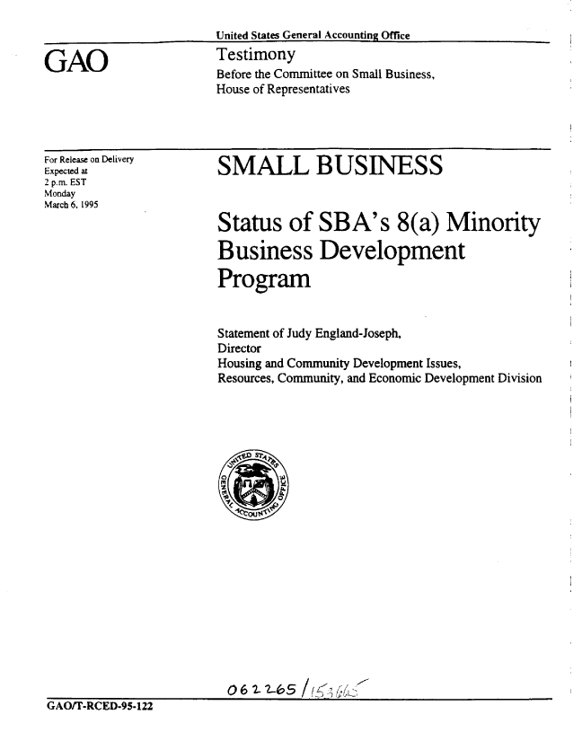 handle is hein.gao/gaobaaqzo0001 and id is 1 raw text is: 
United States General Accounting Office
Testimony
Before the Committee on Small Business,
House of Representatives


For Release on Delivery
Expected at
2 p.m. EST
Monday
March 6, 1995


SMALL BUSINESS



Status of SBA's 8(a) Minority

Business Development

Program


Statement of Judy England-Joseph,
Director
Housing and Community Development Issues,
Resources, Community, and Economic Development Division


                         06t.--    /S
GAOfT-RCED-95-122


GAO


