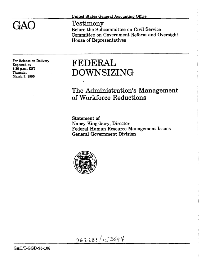handle is hein.gao/gaobaaqzt0001 and id is 1 raw text is: 



GAO


United States General Accounting Office
Testimony
Before the Subcommittee on Civil Service
Committee on Government Reform and Oversight
House of Representatives


For Release on Delivery
Expected at
1:30 p.m., EST
Thursday
March 2, 1995


FEDERAL
DOWNSIZING


                     The Administration's Management
                     of Workforce Reductions


                     Statement of
                     Nancy Kingsbury, Director
                     Federal Human Resource Management Issues
                     General Government Division




















GAO/T-GGD-95-108



