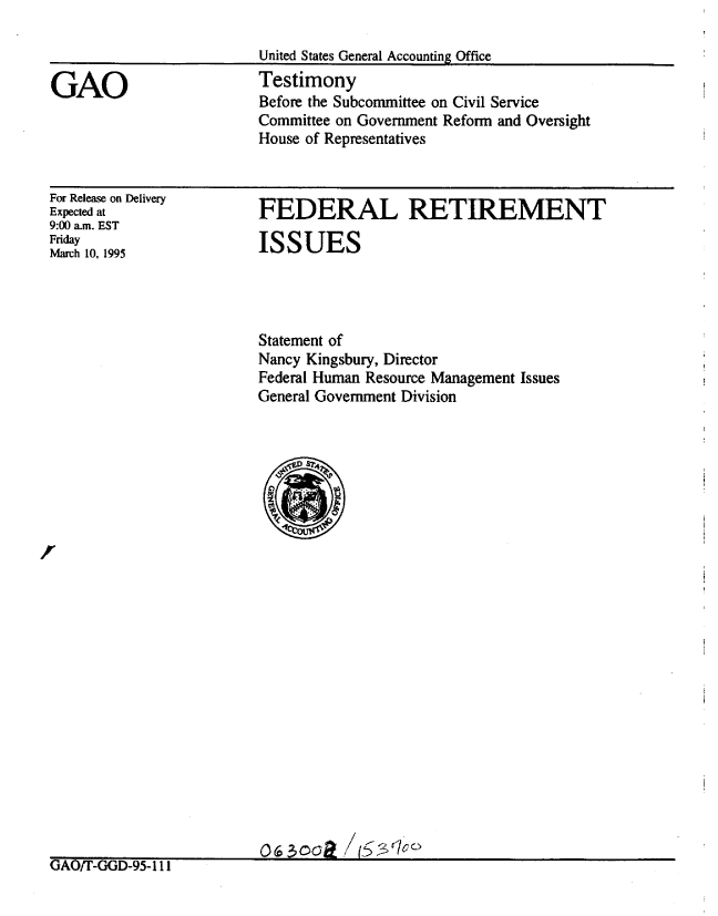 handle is hein.gao/gaobaaqzv0001 and id is 1 raw text is: 



GAO


United States General Accounting Office
Testimony
Before the Subcommittee on Civil Service
Committee on Government Reform and Oversight
House of Representatives


For Release on Delivery
Expected at
9:00 a.m. EST
Friday
March 10, 1995


FEDERAL RETIREMENT

ISSUES


Statement of
Nancy Kingsbury, Director
Federal Human Resource Management Issues
General Government Division


o~oaR/s


(JAO/T-GGD-95-l II


