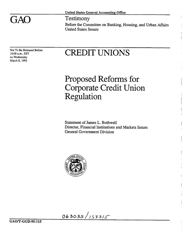 handle is hein.gao/gaobaaqzx0001 and id is 1 raw text is: 



GAO


United States General Accounting Office
Testimony
Before the Committee on Banking, Housing, and Urban Affairs
United States Senate


Not To Be Released Before
10:00 a.m., EST
on Wednesday
March 8, 1995


CREDIT UNIONS


Proposed Reforms for

Corporate Credit Union

Regulation




Statement of James L. Bothwell
Director, Financial Institutions and Markets Issues
General Government Division


0 6 3035 /S3 1-UCr


iAIYfl-GGD-95.115


