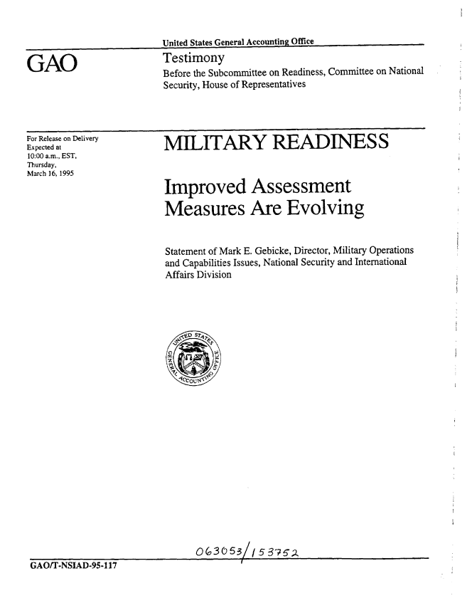handle is hein.gao/gaobaarad0001 and id is 1 raw text is: 


                         United States General Accounting Office

GAO                      Testimony
                         Before the Subcommittee on Readiness, Committee on National
                         Security, House of Representatives


For Release on Delivery
Expected at
10:00 a.m., EST,
Thursday,
March 16,1995


MILITARY READINESS



Improved Assessment

Measures Are Evolving


Statement of Mark E. Gebicke, Director, Military Operations
and Capabilities Issues, National Security and International
Affairs Division


                              0 (3 0 53/15  6762
GAO/T-NSIAD-95-117


