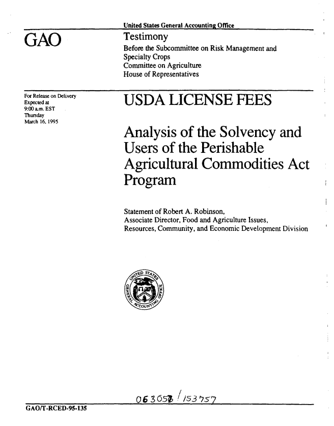 handle is hein.gao/gaobaaraf0001 and id is 1 raw text is: 



GAO


For Release on Delivery
Expected at
9:00 am. EST
Thursday
March 16, 1995


USDA LICENSE FEES



Analysis of the Solvency and

Users of the Perishable

Agricultural Commodities Act

Program


Statement of Robert A. Robinson,
Associate Director, Food and Agriculture Issues,
Resources, Community, and Economic Development Division


                          o 6 3 0   //53625-7
GAO/T-RCED-95-135


Before the Subcommittee on Risk Management and
Specialty Crops
Committee on Agriculture
House of Representatives


United States General Accounting Office
Testimony


