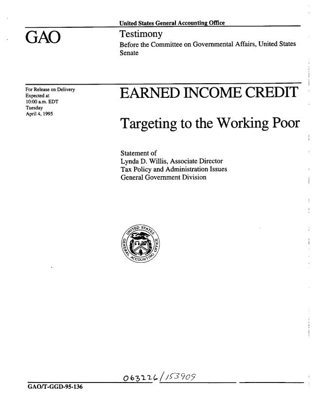 handle is hein.gao/gaobaarbc0001 and id is 1 raw text is: 



GAO


United States General Accounting Office
Testimony
Before the Committee on Governmental Affairs, United States
Senate


For Release on Delivery
Expected at
10:00 a.m. EDT
Tuesday
April 4, 1995


EARNED INCOME CREDIT



Targeting to the Working Poor


Statement of
Lynda D. Willis, Associate Director
Tax Policy and Administration Issues
General Government Division


06 -3L.2L. //7 9oy


GAO/T-GGD-95-136


