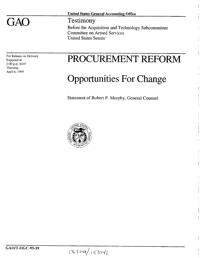 handle is hein.gao/gaobaarbj0001 and id is 1 raw text is: 

                        United States General Accounting Office

GAO                     Testimony
                        Before the Acquisition and Technology Subcommittee
                        Committee on Armed Services
                        United States Senate


For Release on Delivery
Expected at
2:00 p.m. EDT
Thursday
April 6, 1995


PROCUREMENT REFORM



Opportunities For Change



Statement of Robert P. Murphy, General Counsel


GAO/-OGC-95-19


ic2ci%-//


