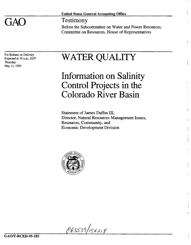 handle is hein.gao/gaobaarca0001 and id is 1 raw text is: 

United States General Accounting Ofice


GAO


Testimony
Before the Subcommittee on Water and Power Resources,
Committee on Resources, House of Representatives


For Release on Delivery
Expected at 10 a.m., EDT
Thursday
May 11, 1995


WATER QUALITY



Information on Salinity

Control Projects in the

Colorado River Basin


Statement of James Duffus III,
Director, Natural Resources Management Issues,
Resources, Community, and
Economic Development Division


GAO/T-RCED-95-185


