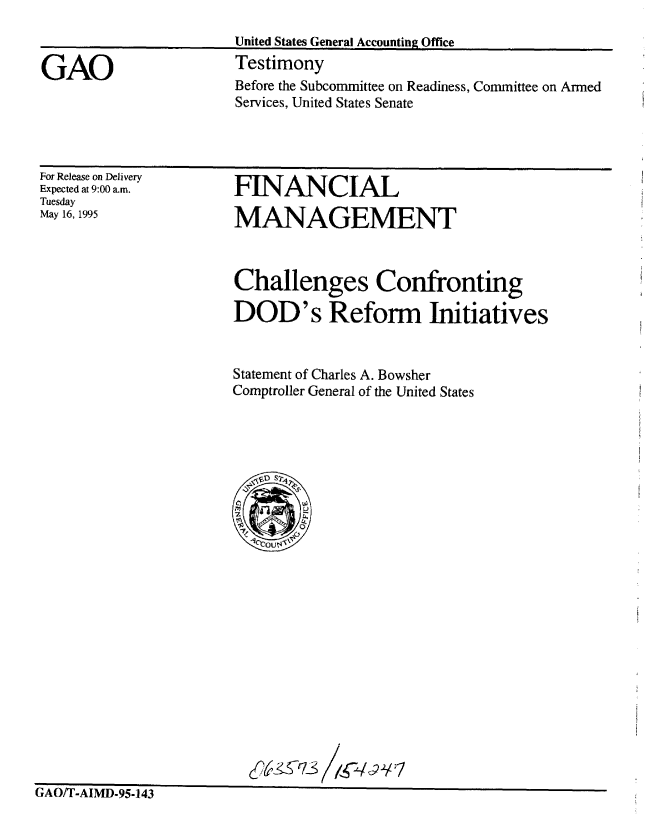 handle is hein.gao/gaobaarcc0001 and id is 1 raw text is: 



GAO


United States General Accounting Office
Testimony


Before the Subcommittee on Readiness, Committee on Armed
Services, United States Senate


For Release on Delivery
Expected at 9:00 am.
Tuesday
May 16, 1995


FINANCIAL

MANAGEMENT


Challenges Confronting

DOD's Reform Initiatives


Statement of Charles A. Bowsher
Comptroller General of the United States


y4 6'7S 1 792/7


t A flfr~ £ YtSfl n- .


tx/lUll I -AhIVIJJ-Y~-J4j


