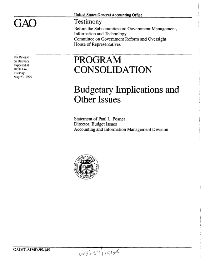 handle is hein.gao/gaobaarco0001 and id is 1 raw text is: 

United States General Accounting Office
Testimony


GAO


For Release
on Delivery
Expected at
10:00 a.m.
Tuesday
May 23, 1995


PROGRAM

CONSOLIDATION


Budgetary Implications and

Other Issues


Statement of Paul L. Posner
Director, Budget Issues
Accounting and Information Management Division


GAO/T-AIMD-95-145


Before the Subcommittee on Government Management,
Information and Technology
Committee on Government Reform and Oversight
House of Representatives


f, --7


