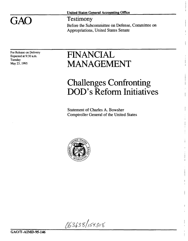 handle is hein.gao/gaobaarcp0001 and id is 1 raw text is: 

                       United States General Accounting Office

GAO                    Testimony
                       Before the Subcommittee on Defense, Committee on
                       Appropriations, United States Senate


For Release on Delivery
Expected at 9:30 a.m.
Tuesday
May 23, 1995


FLNANCIAL

MANAGEMENT


                       Challenges Confronting

                       DOD's Reform Initiatives


                       Statement of Charles A. Bowsher
                       Comptroller General of the United States







                               0







                         1-3








GAO/T-AIMD-95-146


