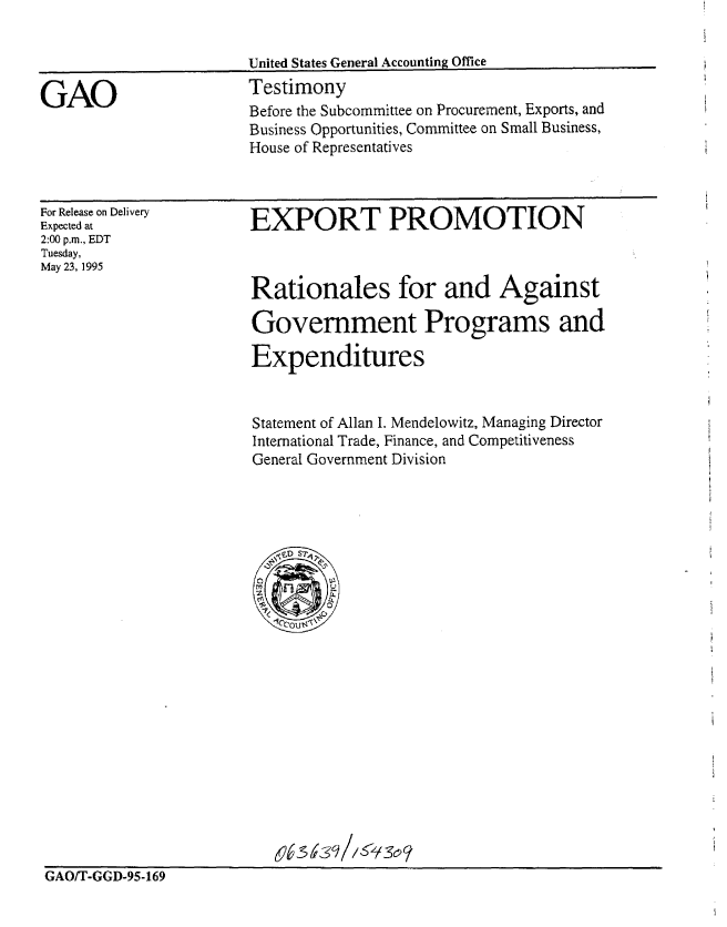 handle is hein.gao/gaobaarcq0001 and id is 1 raw text is: 




GAO


United States General Accounting Office
Testimony
Before the Subcommittee on Procurement, Exports, and
Business Opportunities, Committee on Small Business,
House of Representatives


For Release on Delivery
Expected at
2:00 p.m., EDT
Tuesday,
May 23, 1995


EXPORT PROMOTION



Rationales for and Against

Government Programs and

Expenditures


Statement of Allan I. Mendelowitz, Managing Director
International Trade, Finance, and Competitiveness
General Government Division


GAO/T-GGD-95-169



