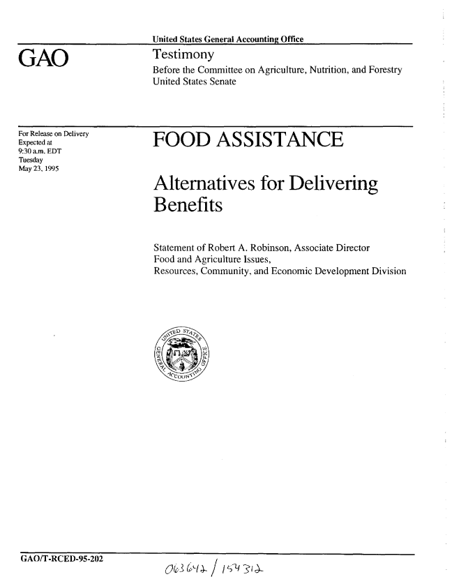 handle is hein.gao/gaobaarcs0001 and id is 1 raw text is: 

United States General Accounting Office
Testimony


Before the Committee on Agriculture, Nutrition, and Forestry
United States Senate


For Release on Delivery
Expected at
9:30 a.m. EDT
Tuesday
May 23, 1995


FOOD ASSISTANCE



Alternatives for Delivering

Benefits


Statement of Robert A. Robinson, Associate Director
Food and Agriculture Issues,
Resources, Community, and Economic Development Division


GAO/T-RCED-95-202


GAO


