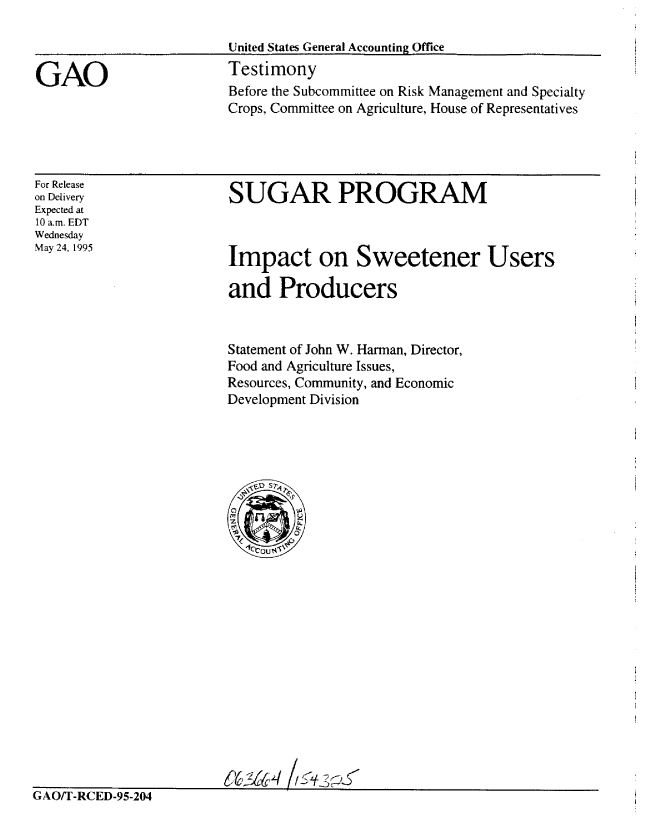 handle is hein.gao/gaobaarcz0001 and id is 1 raw text is: 

                        United States General Accounting Office

GAO                     Testimony
                        Before the Subcommittee on Risk Management and Specialty
                        Crops, Committee on Agriculture, House of Representatives


For Release
on Delivery
Expected at
10 a.m. EDT
Wednesday
May 24, 1995


SUGAR PROGRAM


Impact on Sweetener Users

and Producers


Statement of John W. Harman, Director,
Food and Agriculture Issues,
Resources, Community, and Economic
Development Division


GAO/T-RCED-95-204


642AaH


