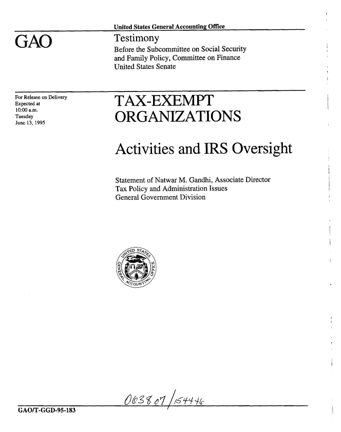 handle is hein.gao/gaobaardh0001 and id is 1 raw text is: 




GAO


United States General Accounting Office
Testimony
Before the Subcommittee on Social Security
and Family Policy, Committee on Finance
United States Senate


For Release on Delivery
Expected at
10:00 a.m.
Tuesday
June 13, 1995


TAX-EXEMPT

ORGANIZATIONS


Activities and IRS Oversight


Statement of Natwar M. Gandhi, Associate Director
Tax Policy and Administration Issues
General Government Division


GAO/T-GGD-95-183



