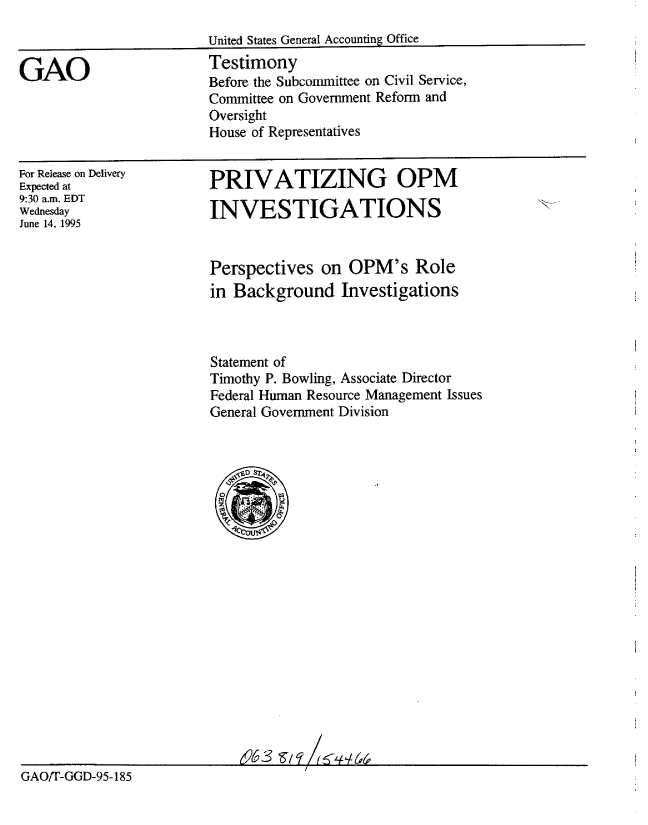 handle is hein.gao/gaobaardl0001 and id is 1 raw text is: 



GAO


United States General Accounting Office
Testimony
Before the Subcommittee on Civil Service,
Committee on Government Reform and
Oversight
House of Representatives


For Release on Delivery
Expected at
9:30 a.m. EDT
Wednesday
June 14, 1995


PRIVATIZING OPM

INVESTIGATIONS


                         Perspectives on OPM's Role
                         in Background Investigations



                         Statement of
                         Timothy P. Bowling, Associate Director
                         Federal Human Resource Management Issues
                         General Government Division






















GAO/T-GGD-95-185


