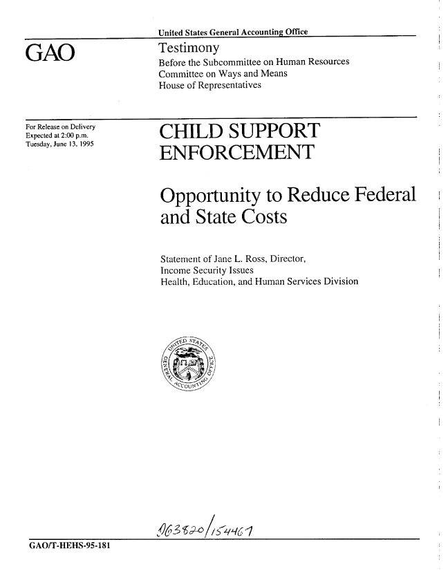 handle is hein.gao/gaobaardm0001 and id is 1 raw text is: 

United States General Accounting Office


GAO


Testimony
Before the Subcommittee on Human Resources
Committee on Ways and Means
House of Representatives


For Release on Delivery
Expected at 2:00 p.m.
Tuesday, June 13, 1995


CHILD SUPPORT

ENFORCEMENT


Opportunity to Reduce Federal

and State Costs


Statement of Jane L. Ross, Director,
Income Security Issues
Health, Education, and Human Services Division


GAO/T-HEHS-95-181


