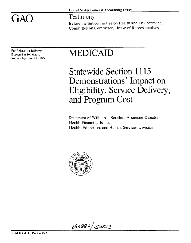 handle is hein.gao/gaobaardu0001 and id is 1 raw text is: 
United States General Accounting Office
Testimony


GAO


For Release on Delivery
Expected at lI)O a.m.
Wednesday, June 21, 1995


MEDICAID


Statewide Section 1115

Demonstrations' Impact on

Eligibility, Service Delivery,

and Program Cost


Statement of William J. Scanlon, Associate Director
Health Financing Issues
Health, Education, and Human Services Division


                         &6 3 -
(;AO)F-HE HS-95-182


Before the Subcommittee on Health and Environment,
Committee on Commerce, House of Representatives


