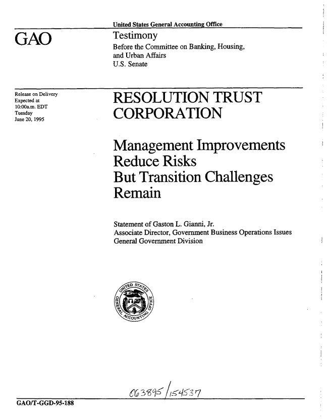 handle is hein.gao/gaobaardw0001 and id is 1 raw text is: 

United States General Accounting Office


GAO


Testimony
Before the Committee on Banking, Housing,
and Urban Affairs
U.S. Senate


Release on Delivery
Expected at
10:00a.m. EDT
Tuesday
June 20, 1995


RESOLUTION TRUST

CORPORATION


Management Improvements

Reduce Risks

But Transition Challenges

Remain


Statement of Gaston L. Gianni, Jr.
Associate Director, Government Business Operations Issues
General Government Division


(6


GAO/T-GGD-95-188



