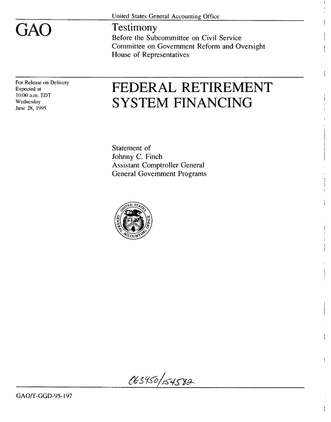 handle is hein.gao/gaobaared0001 and id is 1 raw text is: 


GAO


United States General Accounting Office
Testimony
Before the Subcommittee on Civil Service
Committee on Government Reform and Oversight
House of Representatives


For Release on Delivery
Expected at
10:0) a.m. EDT
Wednesday
June 28, 1995


FEDERAL RETIREMENT

SYSTEM FINANCING


Statement of
Johnny C. Finch
Assistant Comptroller General
General Government Programs


GAOiT-GGD-95-197


