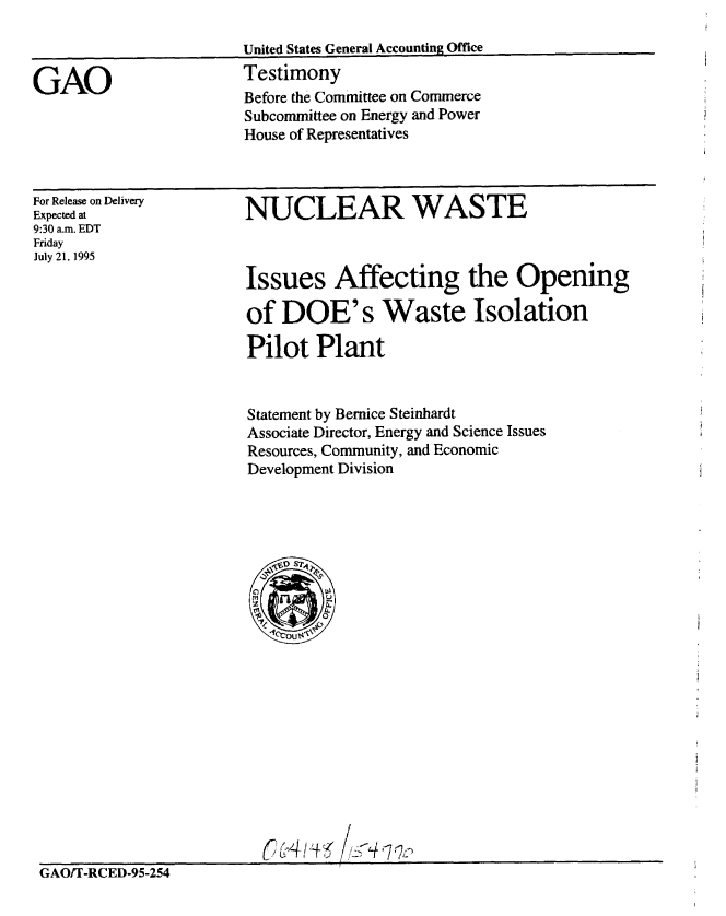 handle is hein.gao/gaobaarez0001 and id is 1 raw text is: 

United States General Accounting Office


Testimony
Before the Committee on Commerce
Subcommittee on Energy and Power
House of Representatives


For Release on Delivery
Expected at
9:30 a.m. EDT
Friday
July 21, 1995


NUCLEAR WASTE



Issues Affecting the Opening

of DOE's Waste Isolation

Pilot Plant


Statement by Bernice Steinhardt
Associate Director, Energy and Science Issues
Resources, Community, and Economic
Development Division


                         ( 14  // i  :
GAO/T-RCED-95-254


GAO


