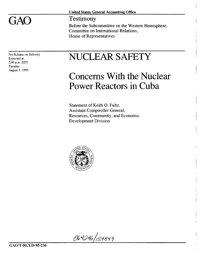 handle is hein.gao/gaobaarfk0001 and id is 1 raw text is: 
                        United States General Accounting Office

GAO                     Testimony
                        Before the Subcommittee on the Western Hemisphere,
                        Committee on International Relations,
                        House of Representatives


For Release on Delivery
Expected at
2:0) p.m. EDT
Tuesday
August I. 1995


NUCLEAR SAFETY



Concerns With the Nuclear

Power Reactors in Cuba


Statement of Keith 0. Fultz,
Assistant Comptroller General,
Resources, Community, and Economic
Development Division


GAO/T-RCED-95-236


