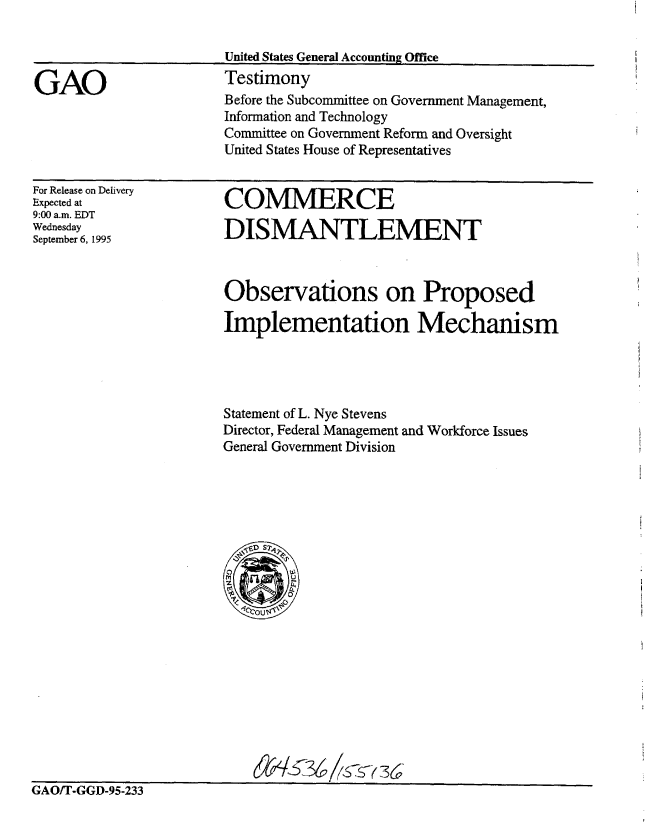 handle is hein.gao/gaobaarfw0001 and id is 1 raw text is: 




GAO


United States General Accounting Office
Testimony
Before the Subcommittee on Government Management,
Information and Technology
Committee on Government Reform and Oversight
United States House of Representatives


For Release on Delivery
Expected at
9:00 a.m. EDT
Wednesday
September 6, 1995


COMMERCE

DISMANTLEMENT


Observations on Proposed

Implementation Mechanism




Statement of L. Nye Stevens
Director, Federal Management and Workforce Issues
General Government Division


36


GAO/T-GGD-95-233


