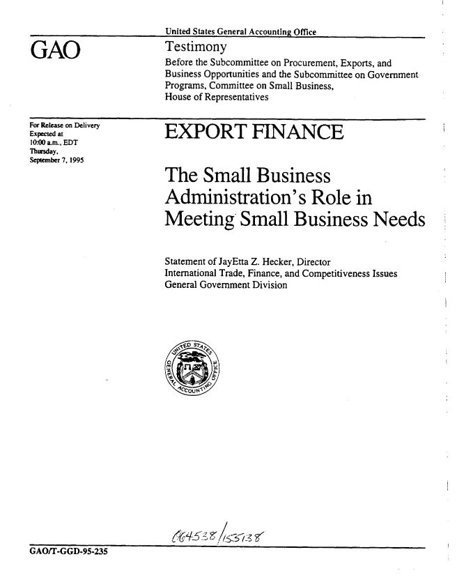 handle is hein.gao/gaobaarfy0001 and id is 1 raw text is: 



GAO


United States General Accounting Office
Testimony
Before the Subcommittee on Procurement, Exports, and
Business Opportunities and the Subcommittee on Government
Programs, Committee on Small Business,
House of Representatives


For Release on Delivery
Expected at
10:00 am., EDT
Thursday,
September 7, 1995


EXPORT FINANCE



The Small Business

Administration's Role in

Meeting Small Business Needs


Statement of JayEtta Z. Hecker, Director
International Trade, Finance, and Competitiveness Issues
General Government Division


UAUI I -tit,-Y5-20b


,/0t2


