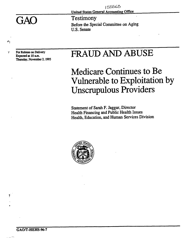 handle is hein.gao/gaobaargs0001 and id is 1 raw text is: 
United States General Accounting Office
Testimony
Before the Special Committee on Aging
U.S. Senate


For Release on Delivery
Expectedat 10am.
Thursday, November 2,1995


FRAUD AND ABUSE


Medicare Continues to Be

Vulnerable to Exploitation by

Unscrupulous Providers


Statement of Sarah F. Jaggar, Director
Health Financing and Public Health Issues
Health, Education, and Human Services Division


GAO/T-HEHS-96-7


GAO


