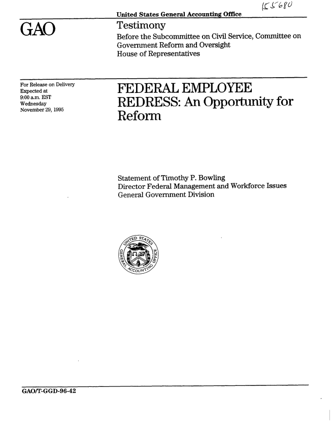 handle is hein.gao/gaobaargy0001 and id is 1 raw text is: 


GAO


United States General Accounting Office
Testimony
Before the Subcommittee on Civil Service, Committee on
Government Reform and Oversight
House of Representatives


For Release on Delivery
Expected at
9:00 am. EST
Wednesday
November 29, 1995


FEDERAL EMPLOYEE
REDRESS: An Opportmity for
Reform


Statement of Timothy P. Bowling
Director Federal Management and Workforce Issues
General Government Division


GAO/r-GGD-9642



