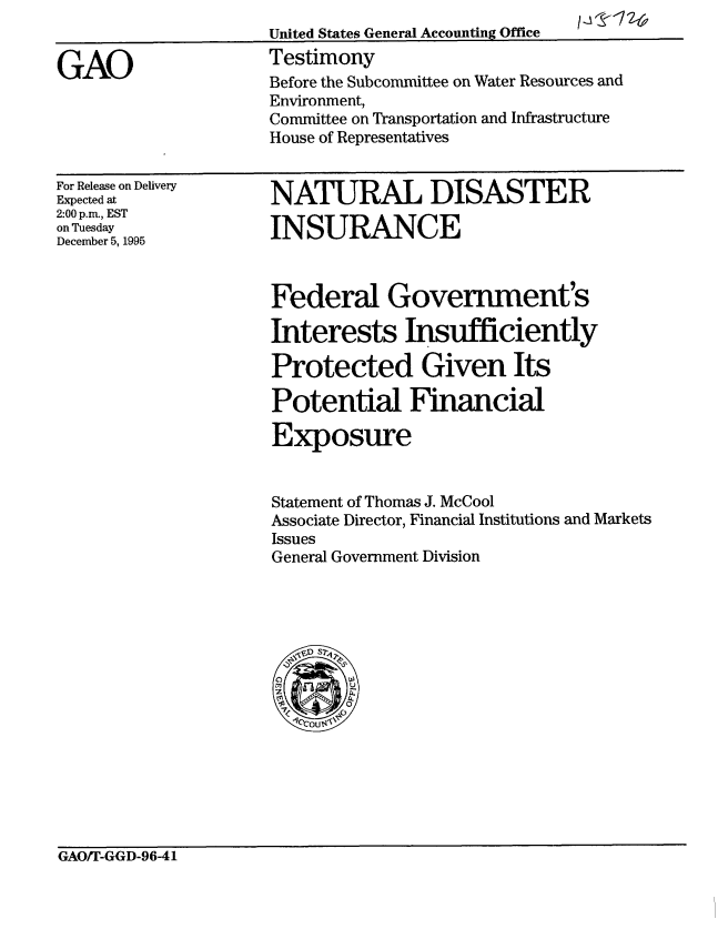 handle is hein.gao/gaobaarhb0001 and id is 1 raw text is: 
United States General Accounting Office     I


Testimony
Before the Subcommittee on Water Resources and
Environment,
Committee on Transportation and Infrastructure
House of Representatives


For Release on Delivery
Expected at
2:00 p.m., EST
on Tuesday
December 5, 1995


NATURAL DISASTER

INSURANCE



Federal Government's

Interests Insufficiently

Protected Given Its

Potential Financial

Exposure


Statement of Thomas J. McCool
Associate Director, Financial Institutions and Markets
Issues
General Government Division


GAO/T-GGD-96-41


GAO


