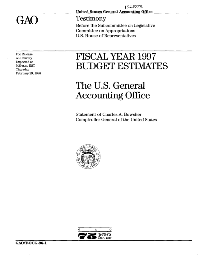 handle is hein.gao/gaobaarii0001 and id is 1 raw text is: 
United States General Accounting Office
Testimony
Before the Subcommittee on Legislative
Committee on Appropriations
U.S. House of Representatives


For Release
on Delivery
Expected at
9:30 a. EST
Thursday
February 29, 1996


FISCAL YEAR 1997

BUDGET ESTIMATES


The U.S. General

Accounting Office


Statement of Charles A. Bowsher
Comptroller General of the United States


                       G     A     0
                         pW,%years
                              1921 - 1996
GAO/T-OCG-96-1


GAO


