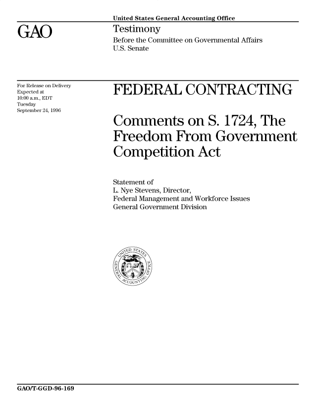 handle is hein.gao/gaobaarnd0001 and id is 1 raw text is: 
United States General Accounting Office
Testimony
Before the Committee on Governmental Affairs
U.S. Senate


For Release on Delivery
Expected at
10:00 a.m., EDT
Tuesday
September 24, 1996


FEDERAL CONTRACTING



Comments on S. 1724, The

Freedom From Government

Competition Act


Statement of
L. Nye Stevens, Director,
Federal Management and Workforce Issues
General Government Division


GAO/T-GGD-96-169


GAO


