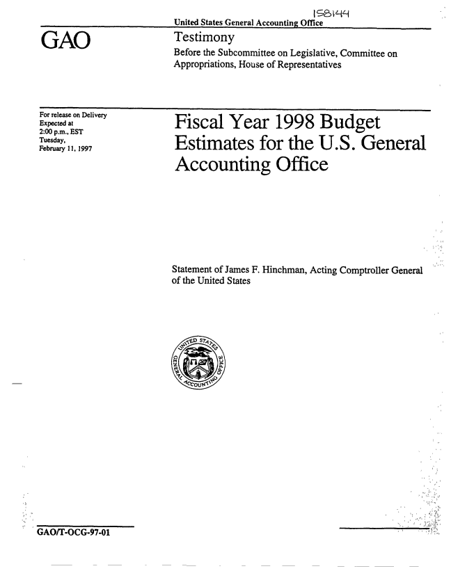 handle is hein.gao/gaobaarnq0001 and id is 1 raw text is: 
United States General Accounting Office
Testimony
Before the Subcommittee on Legislative, Committee on
Appropriations, House of Representatives


For release on Delivery
Expected at
2:00 p.m., EST
Tuesday,
February 11, 1997


Fiscal Year 1998 Budget

Estimates for the U.S. General

Accounting Office


Statement of James F. Hinchman, Acting Comptroller General
of the United States


GAO/T-OCG-97-01


GAO


J


