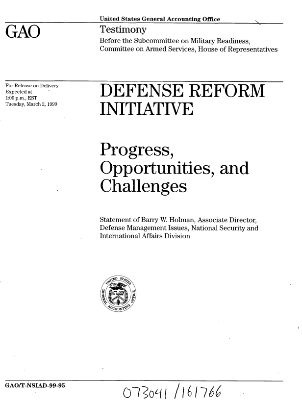 handle is hein.gao/gaobaasgy0001 and id is 1 raw text is: 


GAO


United States General Accounting Office
Testimony
Before the Subcommittee on Military Readiness,
Committee on Armed Services, House of Representatives


For Release on Delivery
Expected at
1:00 p.m., EST
Tuesday, March 2, 1999


DEFENSE REFORM

INITIATIVE


Progress,

Opportunities, and

Challenges



Statement of Barry W. Holman, Associate Director,
Defense Management Issues, National Security and
International Affairs Division


GAO/T-NSIAD-99-95


O- o09


/ 16 1 W


