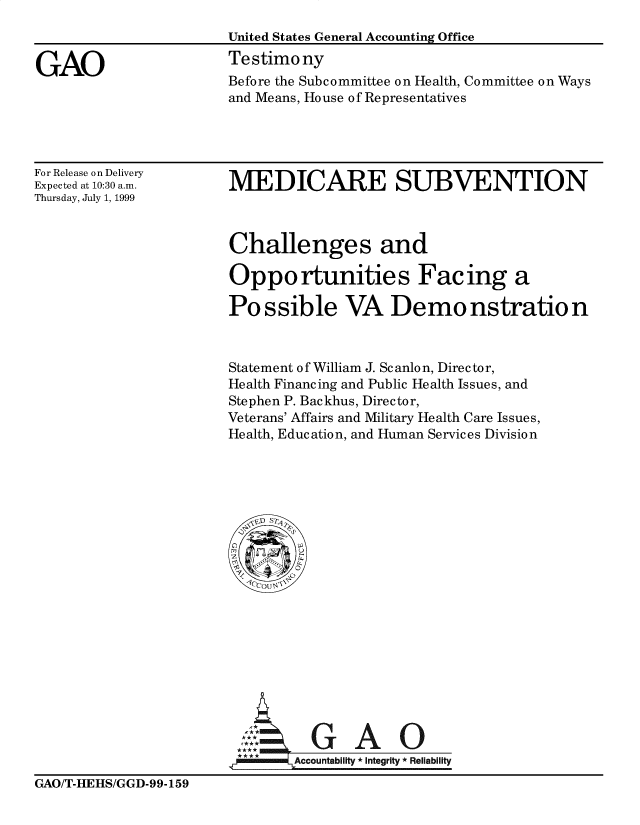 handle is hein.gao/gaobaasln0001 and id is 1 raw text is: 



GAO


United States General Accounting Office
Testimony
Before the Subcommittee on Health, Committee on Ways
and Means, House of Representatives


For Release on Delivery
Expected at 10:30 a.m.
Thursday, July 1, 1999


MEDICARE SUBVENTION


Challenges and

Opportunities Facing a

Possible VA Demo nstration


Statement of William J. Scanlon, Director,
Health Financing and Public Health Issues, and
Stephen P. Backhus, Director,
Veterans' Affairs and Military Health Care Issues,
Health, Education, and Human Services Division


A             A

,I-         Accountability * Integrity * Reliability


GAO/T-HEHS/GGD-99-159


