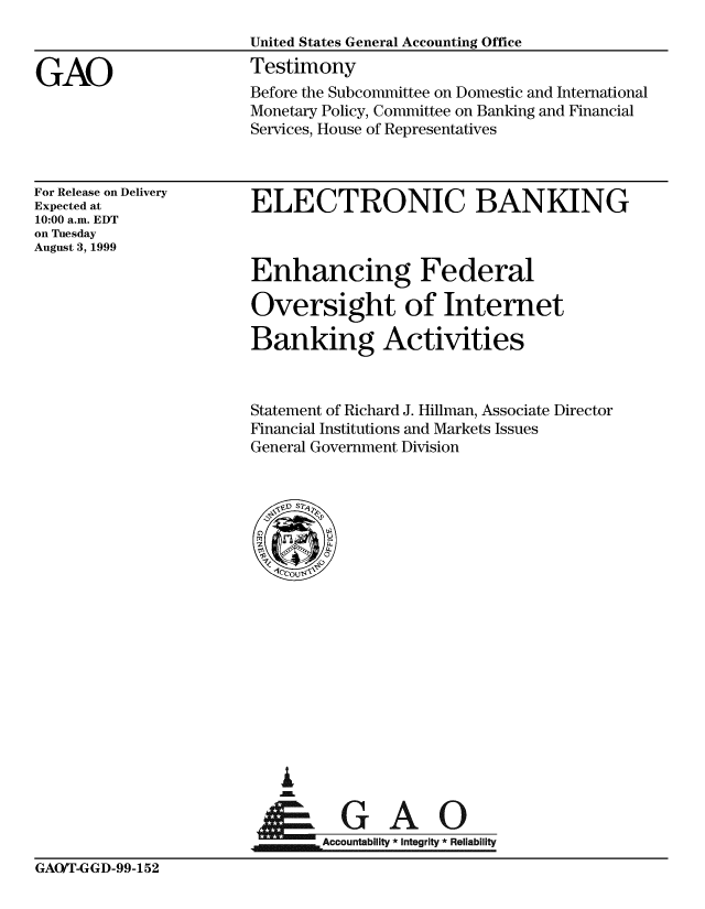 handle is hein.gao/gaobaasmt0001 and id is 1 raw text is: 



GAO


For Release on Delivery
Expected at
10:00 a.m. EDT
on Tuesday
August 3, 1999


ELECTRONIC BANKING



Enhancing Federal

Oversight of Internet

Banking Activities


Statement of Richard J. Hillman, Associate Director
Financial Institutions and Markets Issues
General Government Division


i

      GA I
Accountabiit *Integrity *Reliability


GAO/T-GGD-99-152


Before the Subcommittee on Domestic and International
Monetary Policy, Committee on Banking and Financial
Services, House of Representatives


United States General Accounting Office
Testimony


