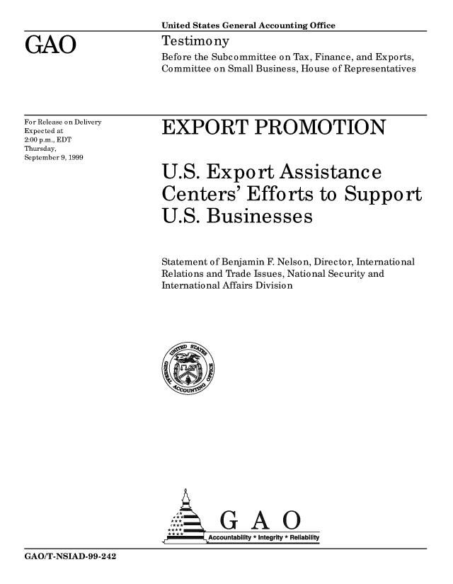 handle is hein.gao/gaobaasnb0001 and id is 1 raw text is: 
                       United States General Accounting Office

GAO                    Testimony
                       Before the Subcommittee on Tax, Finance, and Exports,
                       Committee on Small Business, House of Representatives


For Release on Delivery
Expected at
2:00 p.m., EDT
Thursday,
September 9, 1999


EXPORT PROMOTION



U.S. Export Assistance

Centers' Efforts to Suppo rt

U.S. Businesses


Statement of Benjamin F. Nelson, Director, International
Relations and Trade Issues, National Security and
International Affairs Division





















          GAO
  jl    Accountability * Integrity *Reliability


GAO/T-NSIAD-99-242


