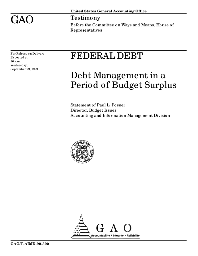 handle is hein.gao/gaobaasnv0001 and id is 1 raw text is: 
                       United States General Accounting Office

GAO                    Testimony
                       Before the Committee on Ways and Means, House of
                       Representatives


For Release on Delivery
Expected at
10 a.m.
Wednesday,
September 29, 1999


FEDERAL DEBT



Debt Management in a

Period of Budget Surplus


Statement of Paul L. Posner
Director, Budget Issues
Ac c o unting and Info rmatio n Management Divisio n






















          GAO

        Accountability * Integrity  Reliability


GAO/T-AIMD-99-300


