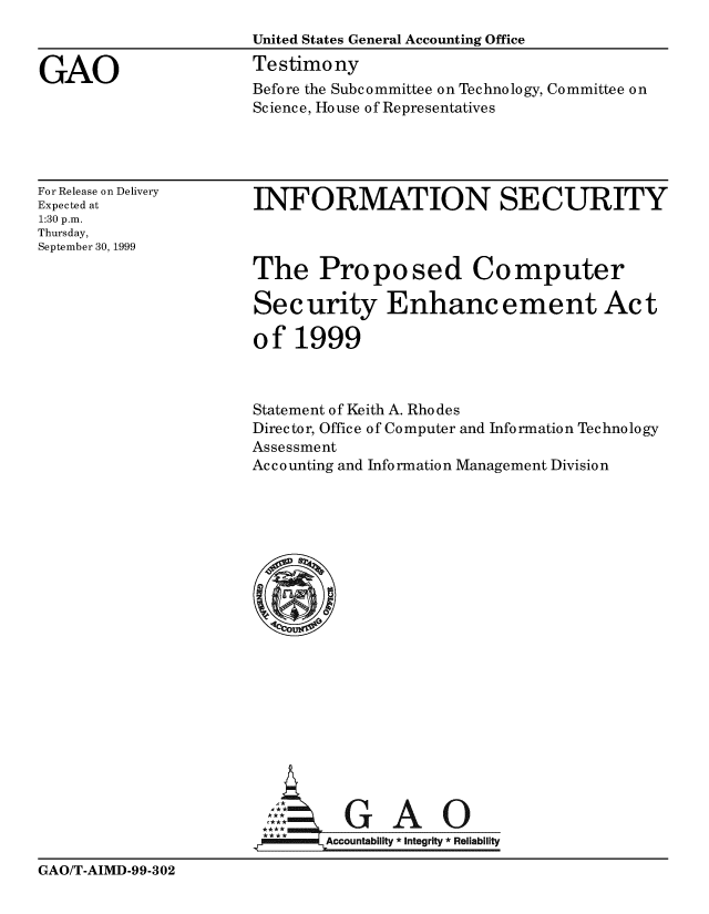 handle is hein.gao/gaobaasnw0001 and id is 1 raw text is: 
                      United States General Accounting Office

GAO                   Testimony
                       Before the Subcommittee on Technology, Committee on
                       Science, House of Representatives


For Release on Delivery
Expected at
1:30 p.m.
Thursday,
September 30, 1999


INFORMATION SECURITY



The Proposed Computer

Security Enhancement Act

o f 1999


Statement of Keith A. Rhodes
Director, Office of Computer and Information Technology
Assessment
Ac c o unting and Info rmatio n Management Division












   G A 0







          GA
  ,-A   Accountability * Integrity * Reliability


GAO/T-AIMD-99-302



