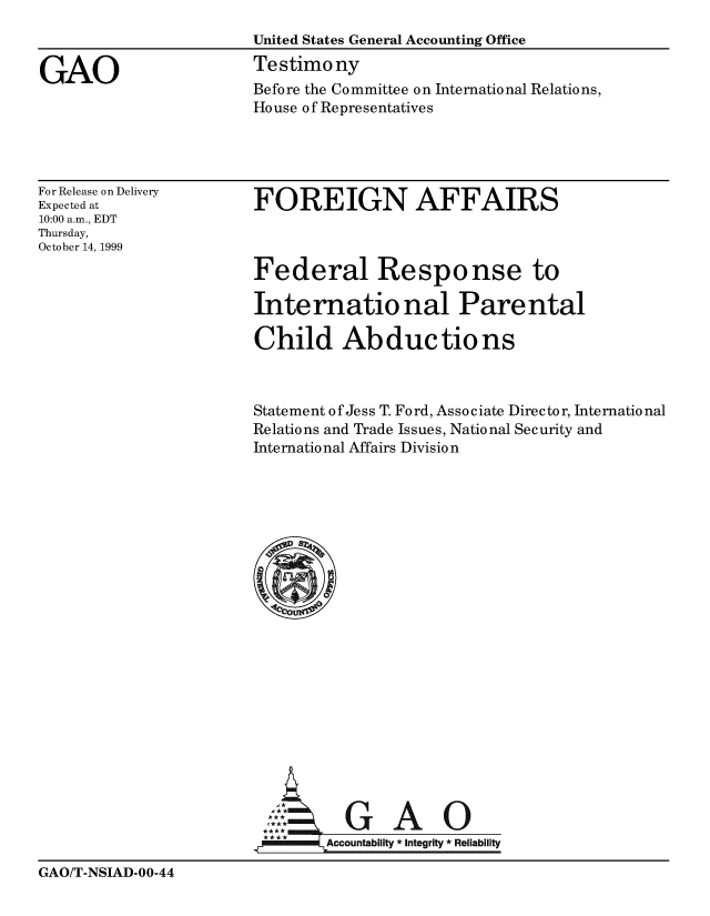 handle is hein.gao/gaobaasob0001 and id is 1 raw text is: 
                       United States General Accounting Office

GAO                    Testimony
                       Before the Committee on International Relations,
                       House of Representatives


For Release on Delivery
Expected at
10:00 a.m., EDT
Thursday,
October 14, 1999


FOREIGN AFFAIRS



Federal Response to

International Parental

Child Abductions


Statement of Jess T. Ford, Associate Director, International
Relations and Trade Issues, National Security and
International Affairs Division




















          GAO

        Accountability * Integrity Reliability


GAO/T-NSIAD-OO-44



