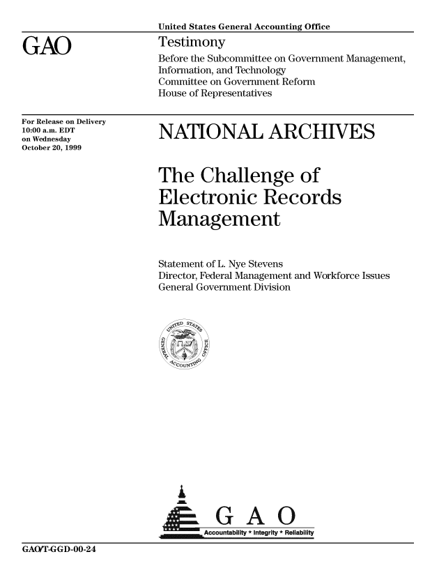 handle is hein.gao/gaobaasog0001 and id is 1 raw text is: 



GAO


For Release on Delivery
10:00 a.m. EDT
on Wednesday
October 20, 1999


United States General Accounting Office
Testimony


Before the Subcommittee on Government Management,
Information, and Technology
Committee on Government Reform
House of Representatives



NATONAL ARCHIVES


The Challenge of

Electronic Records

Management



Statement of L. Nye Stevens
Director, Federal Management and Workforce Issues
General Government Division






















        Accountability  Integrity * Reliability


GAO/T-GGD-00-24


