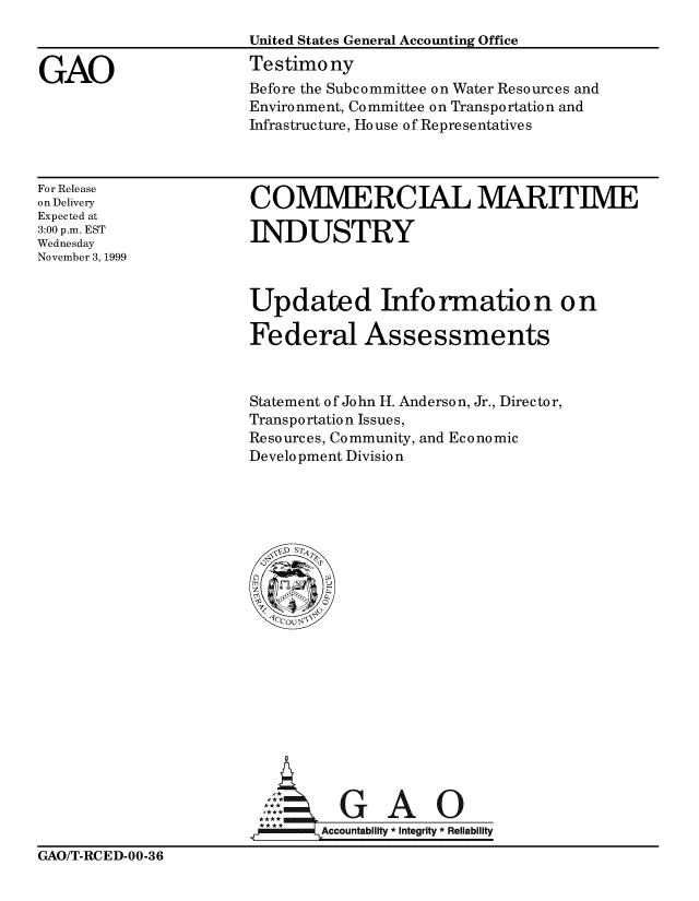 handle is hein.gao/gaobaasoz0001 and id is 1 raw text is: 
United States General Accounting Office
Testimony
Before the Subcommittee on Water Resources and
Environment, Committee on Transportation and
Infrastructure, Ho use of Representatives


For Release
on Delivery
Expected at
3:00 p.m. EST
Wednesday
November 3, 1999


COMMERCIAL MARITIME

INDUSTRY


Updated Information on

Federal Assessments



Statement of John H. Anderson, Jr., Director,
Transportation Issues,
Resources, Community, and Economic
Development Division


  GA
Accountability * Integrity *Reliability


GAO/T-RCED-00-36


GAO


